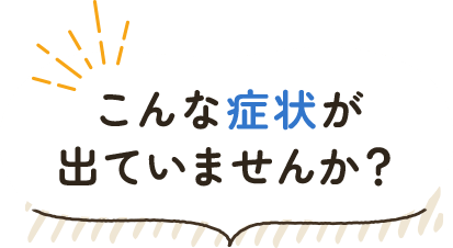 こんな症状が出ていませんか？